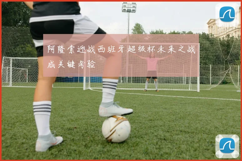 阿隆索迎战西班牙超级杯未来之战成关键考验
