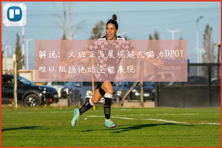 解说：文班亚马展现超凡实力DPOY难以阻挡他的全能表现