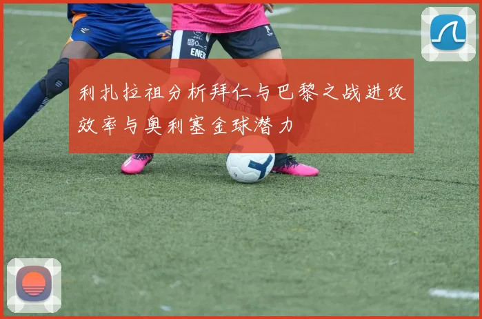 利扎拉祖分析拜仁与巴黎之战进攻效率与奥利塞金球潜力