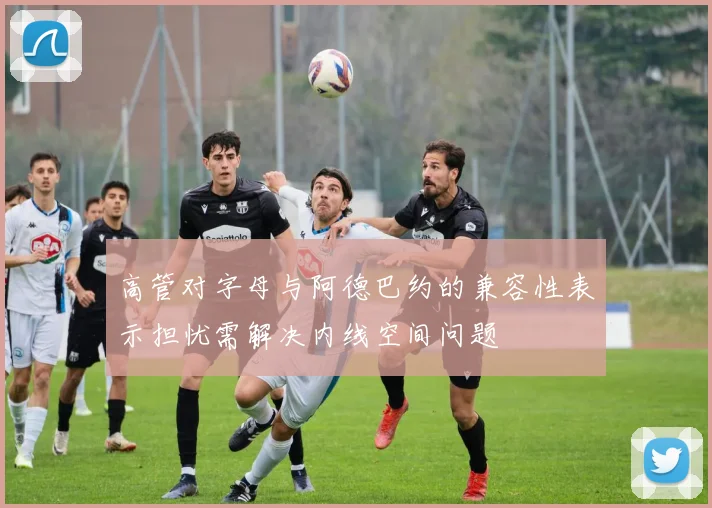 高管对字母与阿德巴约的兼容性表示担忧需解决内线空间问题