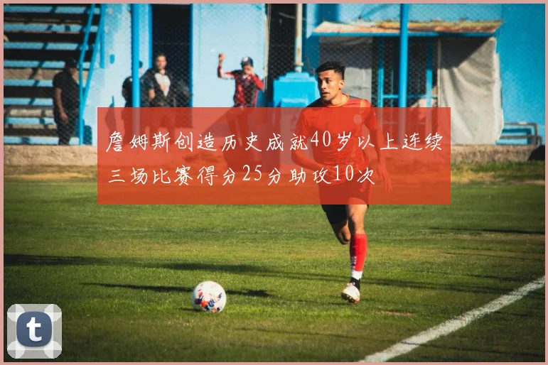 詹姆斯创造历史成就40岁以上连续三场比赛得分25分助攻10次