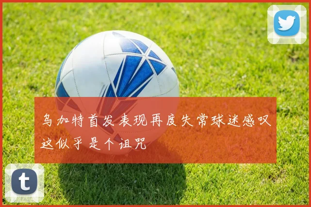 乌加特首发表现再度失常球迷感叹这似乎是个诅咒