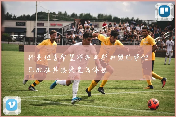 科曼坦言希望邓弗里斯加盟巴萨但已批准其接受皇马体检