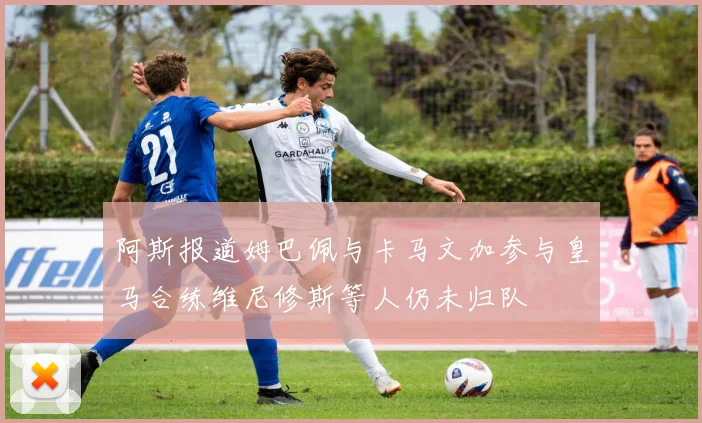 阿斯报道姆巴佩与卡马文加参与皇马合练维尼修斯等人仍未归队