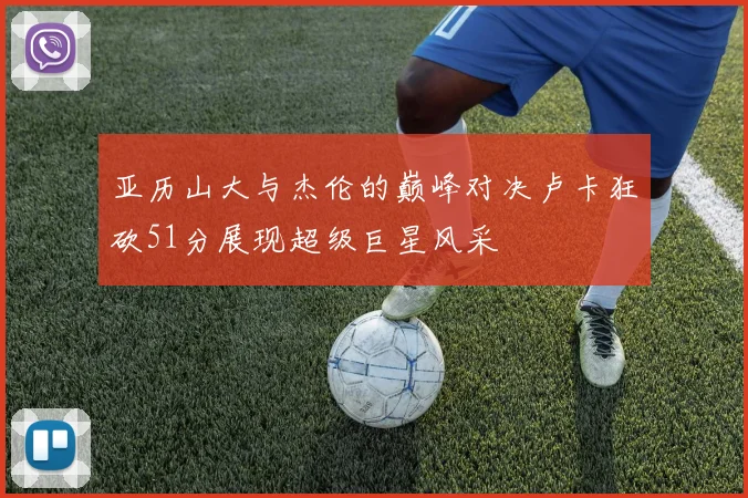 亚历山大与杰伦的巅峰对决卢卡狂砍51分展现超级巨星风采
