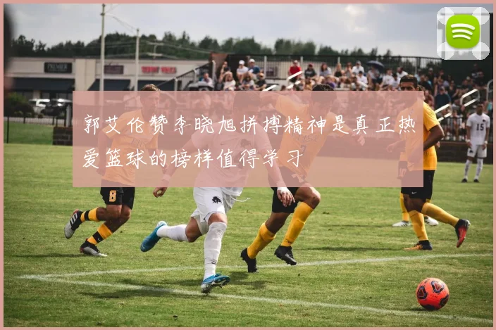 郭艾伦赞李晓旭拼搏精神是真正热爱篮球的榜样值得学习