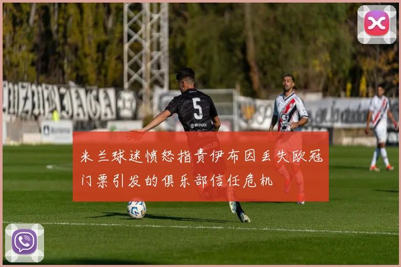 米兰球迷愤怒指责伊布因丢失欧冠门票引发的俱乐部信任危机