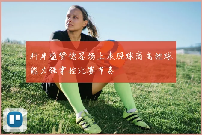 科库盛赞德容场上表现球商高控球能力强掌控比赛节奏