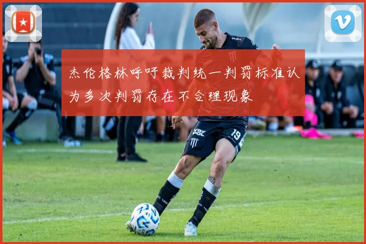 杰伦格林呼吁裁判统一判罚标准认为多次判罚存在不合理现象