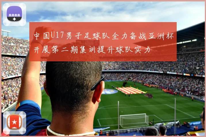 中国U17男子足球队全力备战亚洲杯开展第二期集训提升球队实力