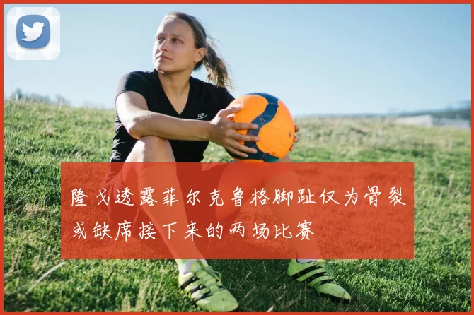 隆戈透露菲尔克鲁格脚趾仅为骨裂或缺席接下来的两场比赛