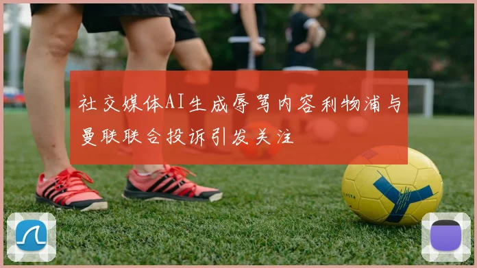 社交媒体AI生成辱骂内容利物浦与曼联联合投诉引发关注