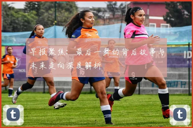 早报聚焦：最后一舞的背后故事与未来走向深度解析