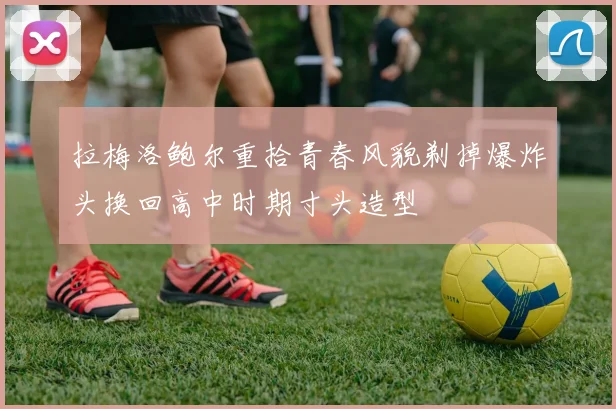 拉梅洛鲍尔重拾青春风貌剃掉爆炸头换回高中时期寸头造型