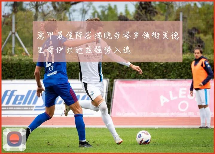 意甲最佳阵容揭晓劳塔罗领衔莫德里奇伊尔迪兹强势入选