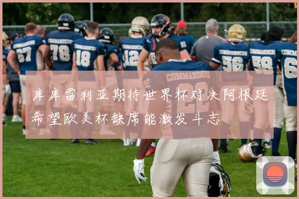 库库雷利亚期待世界杯对决阿根廷希望欧美杯缺席能激发斗志