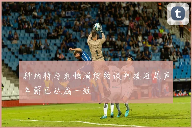 科纳特与利物浦续约谈判接近尾声年薪已达成一致