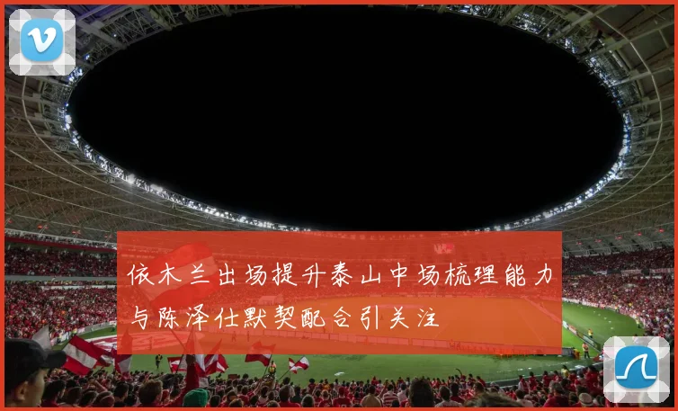 依木兰出场提升泰山中场梳理能力与陈泽仕默契配合引关注