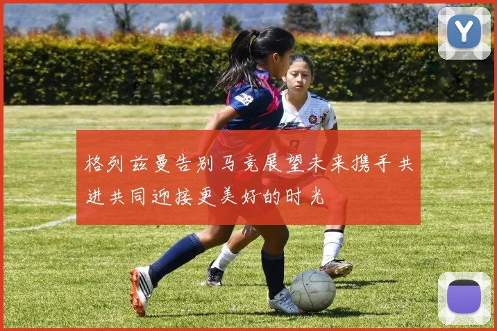 格列兹曼告别马竞展望未来携手共进共同迎接更美好的时光